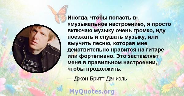 Иногда, чтобы попасть в «музыкальное настроение», я просто включаю музыку очень громко, иду поезжать и слушать музыку, или выучить песню, которая мне действительно нравится на гитаре или фортепиано. Это заставляет меня