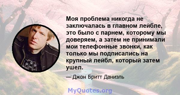 Моя проблема никогда не заключалась в главном лейбле, это было с парнем, которому мы доверяем, а затем не принимали мои телефонные звонки, как только мы подписались на крупный лейбл, который затем ушел.