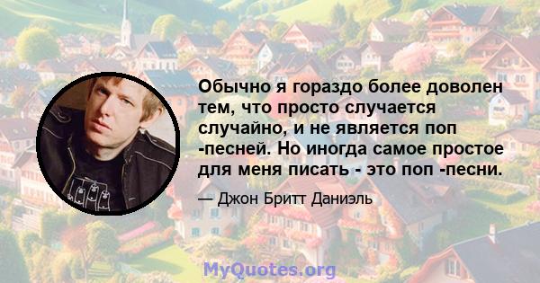 Обычно я гораздо более доволен тем, что просто случается случайно, и не является поп -песней. Но иногда самое простое для меня писать - это поп -песни.