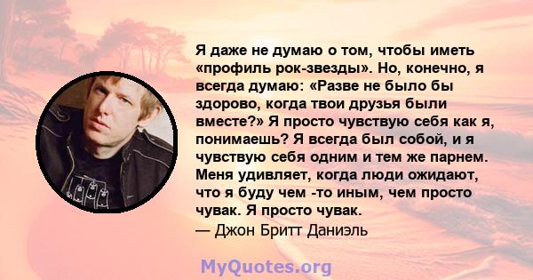 Я даже не думаю о том, чтобы иметь «профиль рок-звезды». Но, конечно, я всегда думаю: «Разве не было бы здорово, когда твои друзья были вместе?» Я просто чувствую себя как я, понимаешь? Я всегда был собой, и я чувствую