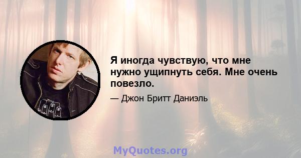 Я иногда чувствую, что мне нужно ущипнуть себя. Мне очень повезло.