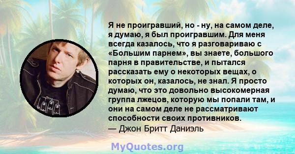 Я не проигравший, но - ну, на самом деле, я думаю, я был проигравшим. Для меня всегда казалось, что я разговариваю с «Большим парнем», вы знаете, большого парня в правительстве, и пытался рассказать ему о некоторых