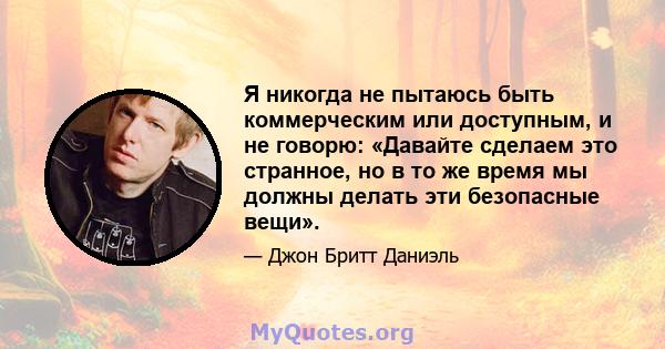 Я никогда не пытаюсь быть коммерческим или доступным, и не говорю: «Давайте сделаем это странное, но в то же время мы должны делать эти безопасные вещи».