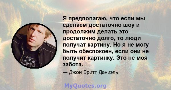 Я предполагаю, что если мы сделаем достаточно шоу и продолжим делать это достаточно долго, то люди получат картину. Но я не могу быть обеспокоен, если они не получит картинку. Это не моя забота.