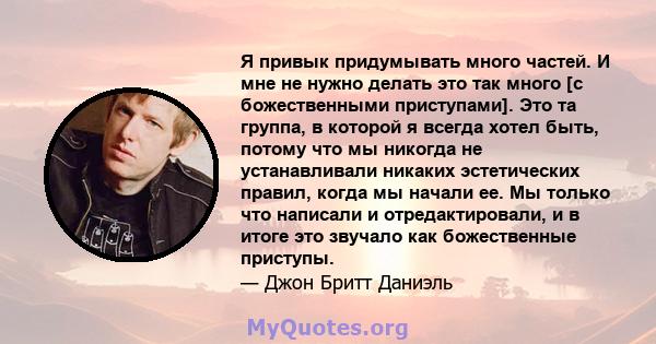 Я привык придумывать много частей. И мне не нужно делать это так много [с божественными приступами]. Это та группа, в которой я всегда хотел быть, потому что мы никогда не устанавливали никаких эстетических правил,