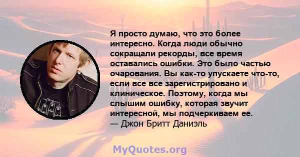 Я просто думаю, что это более интересно. Когда люди обычно сокращали рекорды, все время оставались ошибки. Это было частью очарования. Вы как-то упускаете что-то, если все все зарегистрировано и клиническое. Поэтому,