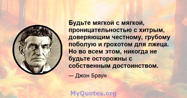 Будьте мягкой с мягкой, проницательностью с хитрым, доверяющим честному, грубому поболую и грохотом для лжеца. Но во всем этом, никогда не будьте осторожны с собственным достоинством.