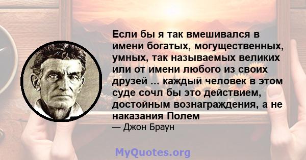 Если бы я так вмешивался в имени богатых, могущественных, умных, так называемых великих или от имени любого из своих друзей ... каждый человек в этом суде сочл бы это действием, достойным вознаграждения, а не наказания