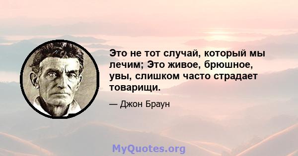 Это не тот случай, который мы лечим; Это живое, брюшное, увы, слишком часто страдает товарищи.