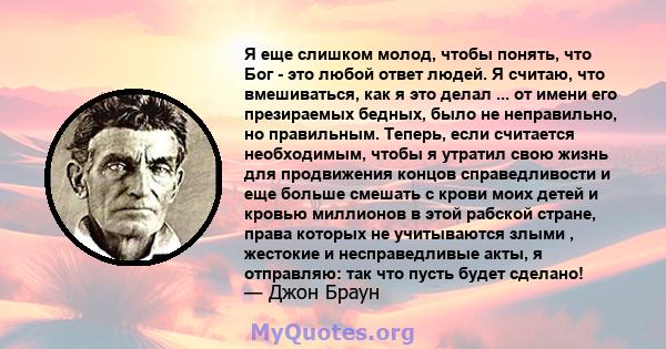 Я еще слишком молод, чтобы понять, что Бог - это любой ответ людей. Я считаю, что вмешиваться, как я это делал ... от имени его презираемых бедных, было не неправильно, но правильным. Теперь, если считается необходимым, 