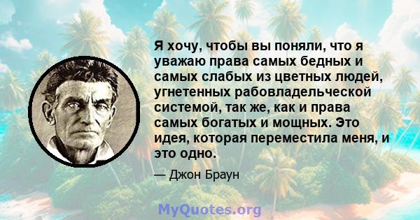 Я хочу, чтобы вы поняли, что я уважаю права самых бедных и самых слабых из цветных людей, угнетенных рабовладельческой системой, так же, как и права самых богатых и мощных. Это идея, которая переместила меня, и это одно.