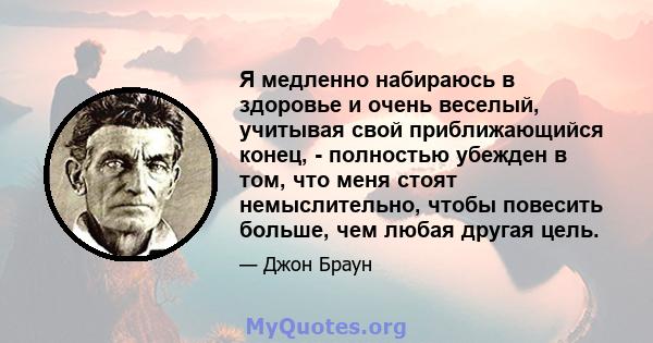 Я медленно набираюсь в здоровье и очень веселый, учитывая свой приближающийся конец, - полностью убежден в том, что меня стоят немыслительно, чтобы повесить больше, чем любая другая цель.