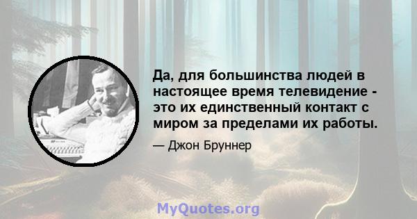 Да, для большинства людей в настоящее время телевидение - это их единственный контакт с миром за пределами их работы.