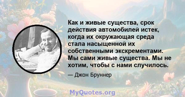 Как и живые существа, срок действия автомобилей истек, когда их окружающая среда стала насыщенной их собственными экскрементами. Мы сами живые существа. Мы не хотим, чтобы с нами случилось.