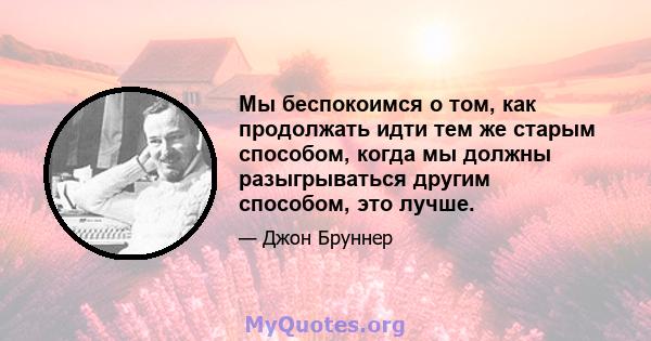 Мы беспокоимся о том, как продолжать идти тем же старым способом, когда мы должны разыгрываться другим способом, это лучше.