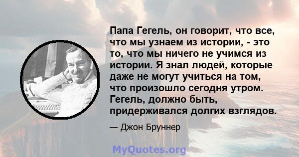 Папа Гегель, он говорит, что все, что мы узнаем из истории, - это то, что мы ничего не учимся из истории. Я знал людей, которые даже не могут учиться на том, что произошло сегодня утром. Гегель, должно быть,