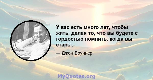 У вас есть много лет, чтобы жить, делая то, что вы будете с гордостью помнить, когда вы стары.