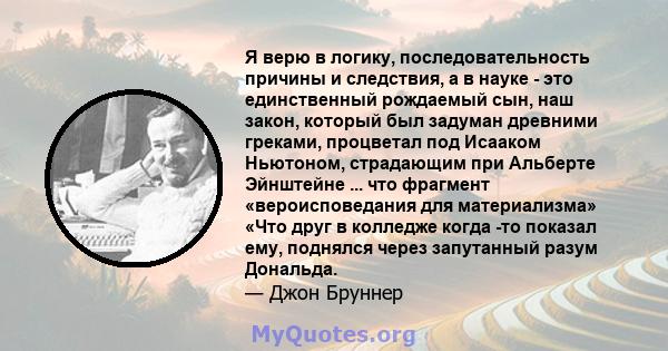 Я верю в логику, последовательность причины и следствия, а в науке - это единственный рождаемый сын, наш закон, который был задуман древними греками, процветал под Исааком Ньютоном, страдающим при Альберте Эйнштейне ... 