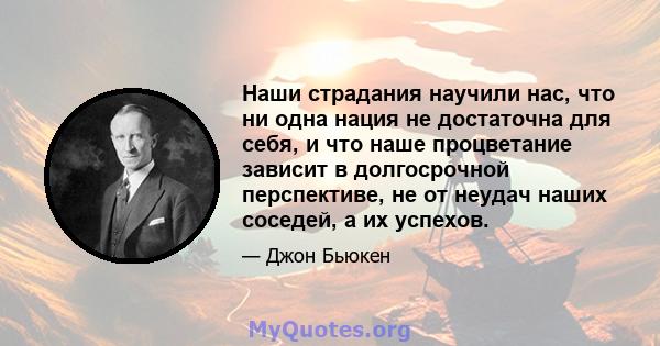 Наши страдания научили нас, что ни одна нация не достаточна для себя, и что наше процветание зависит в долгосрочной перспективе, не от неудач наших соседей, а их успехов.