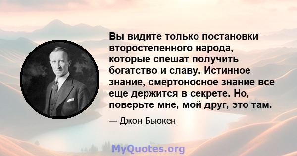 Вы видите только постановки второстепенного народа, которые спешат получить богатство и славу. Истинное знание, смертоносное знание все еще держится в секрете. Но, поверьте мне, мой друг, это там.