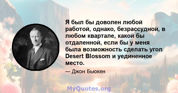 Я был бы доволен любой работой, однако, безрассудной, в любом квартале, какой бы отдаленной, если бы у меня была возможность сделать угол Desert Blossom и уединенное место.