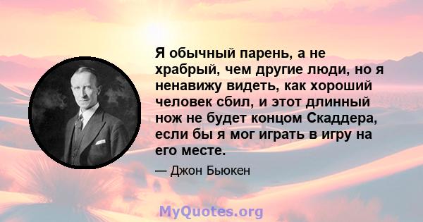 Я обычный парень, а не храбрый, чем другие люди, но я ненавижу видеть, как хороший человек сбил, и этот длинный нож не будет концом Скаддера, если бы я мог играть в игру на его месте.