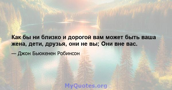 Как бы ни близко и дорогой вам может быть ваша жена, дети, друзья, они не вы; Они вне вас.