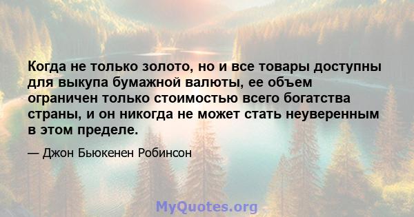 Когда не только золото, но и все товары доступны для выкупа бумажной валюты, ее объем ограничен только стоимостью всего богатства страны, и он никогда не может стать неуверенным в этом пределе.