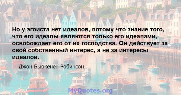 Но у эгоиста нет идеалов, потому что знание того, что его идеалы являются только его идеалами, освобождает его от их господства. Он действует за свой собственный интерес, а не за интересы идеалов.