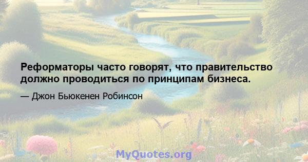 Реформаторы часто говорят, что правительство должно проводиться по принципам бизнеса.