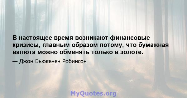 В настоящее время возникают финансовые кризисы, главным образом потому, что бумажная валюта можно обменять только в золоте.