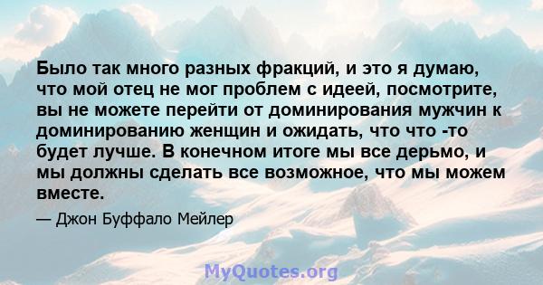 Было так много разных фракций, и это я думаю, что мой отец не мог проблем с идеей, посмотрите, вы не можете перейти от доминирования мужчин к доминированию женщин и ожидать, что что -то будет лучше. В конечном итоге мы