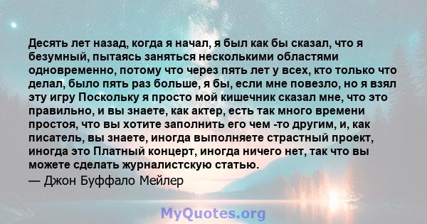 Десять лет назад, когда я начал, я был как бы сказал, что я безумный, пытаясь заняться несколькими областями одновременно, потому что через пять лет у всех, кто только что делал, было пять раз больше, я бы, если мне