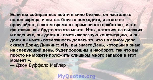 Если вы собираетесь войти в кино бизнес, он настолько полон сердца, и вы так близко подходите, и этого не произойдет, а затем время от времени это сработает, и это фантазия, как будто это эта мечта. Итак, кататься на