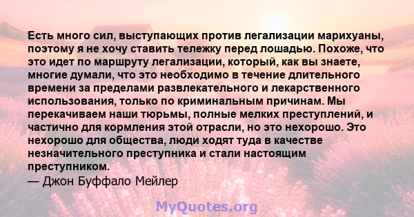 Есть много сил, выступающих против легализации марихуаны, поэтому я не хочу ставить тележку перед лошадью. Похоже, что это идет по маршруту легализации, который, как вы знаете, многие думали, что это необходимо в