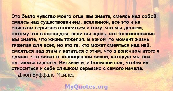 Это было чувство моего отца, вы знаете, смеясь над собой, смеясь над существованием, вселенной, все это и не слишком серьезно относиться к тому, что мы делаем, потому что в конце дня, если вы здесь, это благословение.