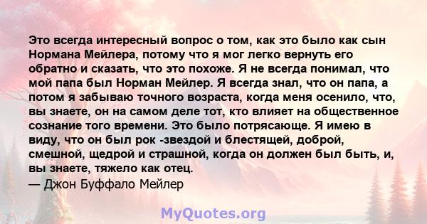 Это всегда интересный вопрос о том, как это было как сын Нормана Мейлера, потому что я мог легко вернуть его обратно и сказать, что это похоже. Я не всегда понимал, что мой папа был Норман Мейлер. Я всегда знал, что он