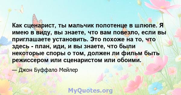 Как сценарист, ты мальчик полотенце в шлюпе. Я имею в виду, вы знаете, что вам повезло, если вы приглашаете установить. Это похоже на то, что здесь - план, иди, и вы знаете, что были некоторые споры о том, должен ли