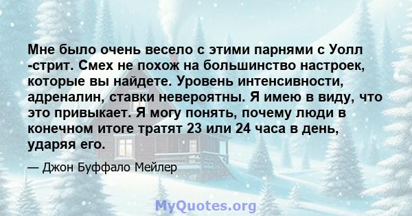 Мне было очень весело с этими парнями с Уолл -стрит. Смех не похож на большинство настроек, которые вы найдете. Уровень интенсивности, адреналин, ставки невероятны. Я имею в виду, что это привыкает. Я могу понять,