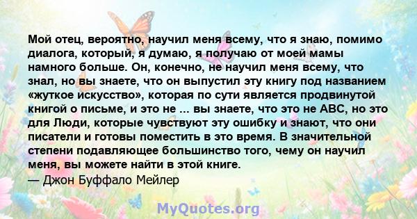 Мой отец, вероятно, научил меня всему, что я знаю, помимо диалога, который, я думаю, я получаю от моей мамы намного больше. Он, конечно, не научил меня всему, что знал, но вы знаете, что он выпустил эту книгу под