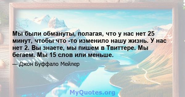 Мы были обмануты, полагая, что у нас нет 25 минут, чтобы что -то изменило нашу жизнь. У нас нет 2. Вы знаете, мы пишем в Твиттере. Мы бегаем. Мы 15 слов или меньше.