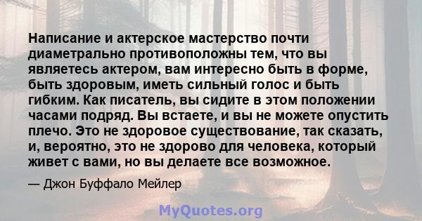 Написание и актерское мастерство почти диаметрально противоположны тем, что вы являетесь актером, вам интересно быть в форме, быть здоровым, иметь сильный голос и быть гибким. Как писатель, вы сидите в этом положении