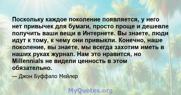 Поскольку каждое поколение появляется, у него нет привычек для бумаги, просто проще и дешевле получить ваши вещи в Интернете. Вы знаете, люди идут к тому, к чему они привыкли. Конечно, наше поколение, вы знаете, мы