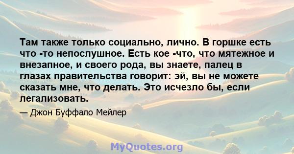 Там также только социально, лично. В горшке есть что -то непослушное. Есть кое -что, что мятежное и внезапное, и своего рода, вы знаете, палец в глазах правительства говорит: эй, вы не можете сказать мне, что делать.