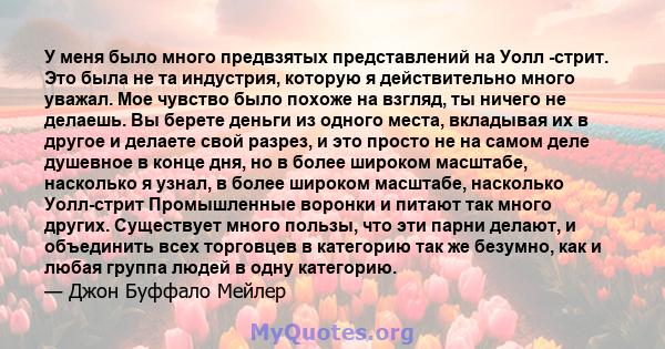 У меня было много предвзятых представлений на Уолл -стрит. Это была не та индустрия, которую я действительно много уважал. Мое чувство было похоже на взгляд, ты ничего не делаешь. Вы берете деньги из одного места,