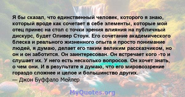 Я бы сказал, что единственный человек, которого я знаю, который вроде как сочетает в себе элементы, которые мой отец принес на стол с точки зрения влияния на публичный дискурс, будет Оливер Стоун. Его сочетание