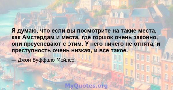 Я думаю, что если вы посмотрите на такие места, как Амстердам и места, где горшок очень законно, они преуспевают с этим. У него ничего не отнята, и преступность очень низкая, и все такое.