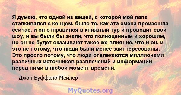 Я думаю, что одной из вещей, с которой мой папа сталкивался с концом, было то, как эта смена произошла сейчас, и он отправился в книжный тур и проводит свои шоу, и вы были бы знали, что полноценным и хорошим, но он не