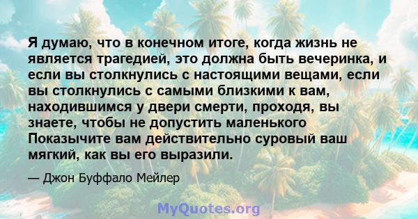 Я думаю, что в конечном итоге, когда жизнь не является трагедией, это должна быть вечеринка, и если вы столкнулись с настоящими вещами, если вы столкнулись с самыми близкими к вам, находившимся у двери смерти, проходя,