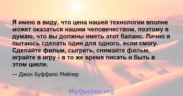 Я имею в виду, что цена нашей технологии вполне может оказаться нашим человечеством, поэтому я думаю, что вы должны иметь этот баланс. Лично я пытаюсь сделать один для одного, если смогу. Сделайте фильм, сыграть,